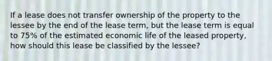 If a lease does not transfer ownership of the property to the lessee by the end of the lease term, but the lease term is equal to 75% of the estimated economic life of the leased property, how should this lease be classified by the lessee?