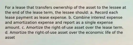 For a lease that transfers ownership of the asset to the lessee at the end of the lease term, the lessee should: a. Record each lease payment as lease expense. b. Combine interest expense and amortization expense and report as a single expense amount. c. Amortize the right-of-use asset over the lease term. d. Amortize the right-of-use asset over the economic life of the asset