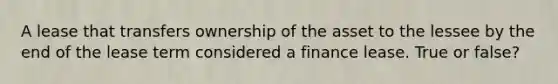 A lease that transfers ownership of the asset to the lessee by the end of the lease term considered a finance lease. True or false?
