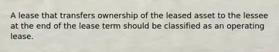 A lease that transfers ownership of the leased asset to the lessee at the end of the lease term should be classified as an operating lease.