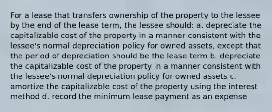 For a lease that transfers ownership of the property to the lessee by the end of the lease term, the lessee should: a. depreciate the capitalizable cost of the property in a manner consistent with the lessee's normal depreciation policy for owned assets, except that the period of depreciation should be the lease term b. depreciate the capitalizable cost of the property in a manner consistent with the lessee's normal depreciation policy for owned assets c. amortize the capitalizable cost of the property using the interest method d. record the minimum lease payment as an expense