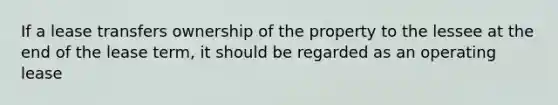 If a lease transfers ownership of the property to the lessee at the end of the lease term, it should be regarded as an operating lease