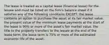 The lease is treated as a capital lease (financial lease) for the lessee and must be listed on the firm's balance sheet if it satisfies any of the following conditions EXCEPT: the lease contains an option to purchase the asset at its fair market value. the present value of the minimum lease payments at the start of the lease is 90% or more of the asset's fair market value. the title to the property transfers to the lessee at the end of the lease term. the lease term is 75% or more of the estimated economic life of the asset.