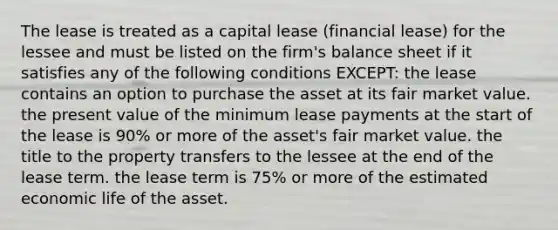 The lease is treated as a capital lease (financial lease) for the lessee and must be listed on the firm's balance sheet if it satisfies any of the following conditions EXCEPT: the lease contains an option to purchase the asset at its fair market value. the present value of the minimum lease payments at the start of the lease is 90% or more of the asset's fair market value. the title to the property transfers to the lessee at the end of the lease term. the lease term is 75% or more of the estimated economic life of the asset.