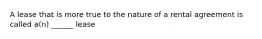 A lease that is more true to the nature of a rental agreement is called a(n) ______ lease