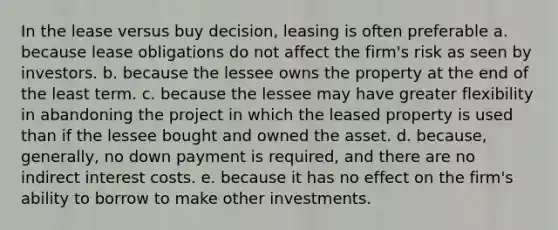 In the lease versus buy decision, leasing is often preferable a. because lease obligations do not affect the firm's risk as seen by investors. b. because the lessee owns the property at the end of the least term. c. because the lessee may have greater flexibility in abandoning the project in which the leased property is used than if the lessee bought and owned the asset. d. because, generally, no down payment is required, and there are no indirect interest costs. e. because it has no effect on the firm's ability to borrow to make other investments.