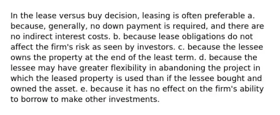 In the lease versus buy decision, leasing is often preferable a. because, generally, no down payment is required, and there are no indirect interest costs. b. because lease obligations do not affect the firm's risk as seen by investors. c. because the lessee owns the property at the end of the least term. d. because the lessee may have greater flexibility in abandoning the project in which the leased property is used than if the lessee bought and owned the asset. e. because it has no effect on the firm's ability to borrow to make other investments.