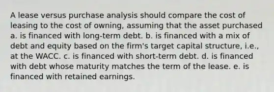 A lease versus purchase analysis should compare the cost of leasing to the cost of owning, assuming that the asset purchased a. is financed with long-term debt. b. is financed with a mix of debt and equity based on the firm's target capital structure, i.e., at the WACC. c. is financed with short-term debt. d. is financed with debt whose maturity matches the term of the lease. e. is financed with retained earnings.