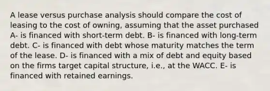 A lease versus purchase analysis should compare the cost of leasing to the cost of owning, assuming that the asset purchased A- is financed with short-term debt. B- is financed with long-term debt. C- is financed with debt whose maturity matches the term of the lease. D- is financed with a mix of debt and equity based on the firms target capital structure, i.e., at the WACC. E- is financed with retained earnings.