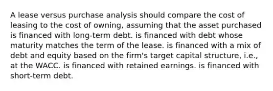 A lease versus purchase analysis should compare the cost of leasing to the cost of owning, assuming that the asset purchased is financed with long-term debt. is financed with debt whose maturity matches the term of the lease. is financed with a mix of debt and equity based on the firm's target capital structure, i.e., at the WACC. is financed with retained earnings. is financed with short-term debt.