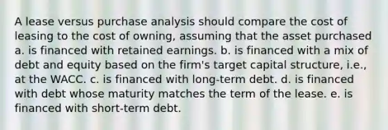 A lease versus purchase analysis should compare the cost of leasing to the cost of owning, assuming that the asset purchased a. is financed with retained earnings. b. is financed with a mix of debt and equity based on the firm's target capital structure, i.e., at the WACC. c. is financed with long-term debt. d. is financed with debt whose maturity matches the term of the lease. e. is financed with short-term debt.