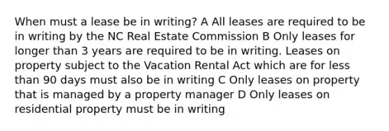 When must a lease be in writing? A All leases are required to be in writing by the NC Real Estate Commission B Only leases for longer than 3 years are required to be in writing. Leases on property subject to the Vacation Rental Act which are for less than 90 days must also be in writing C Only leases on property that is managed by a property manager D Only leases on residential property must be in writing