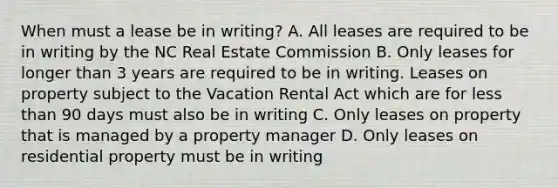 When must a lease be in writing? A. All leases are required to be in writing by the NC Real Estate Commission B. Only leases for longer than 3 years are required to be in writing. Leases on property subject to the Vacation Rental Act which are for less than 90 days must also be in writing C. Only leases on property that is managed by a property manager D. Only leases on residential property must be in writing