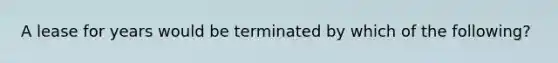 A lease for years would be terminated by which of the following?