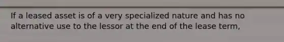 If a leased asset is of a very specialized nature and has no alternative use to the lessor at the end of the lease term,