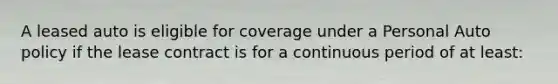 A leased auto is eligible for coverage under a Personal Auto policy if the lease contract is for a continuous period of at least: