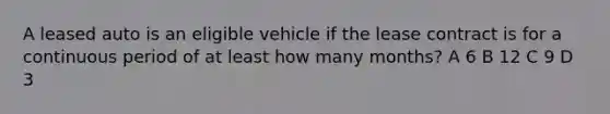 A leased auto is an eligible vehicle if the lease contract is for a continuous period of at least how many months? A 6 B 12 C 9 D 3