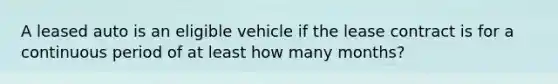 A leased auto is an eligible vehicle if the lease contract is for a continuous period of at least how many months?