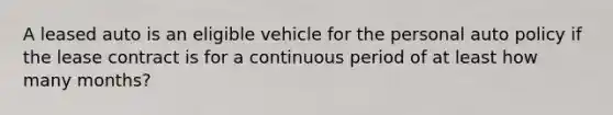 A leased auto is an eligible vehicle for the personal auto policy if the lease contract is for a continuous period of at least how many months?