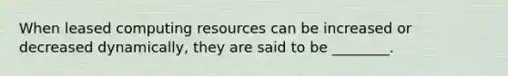 When leased computing resources can be increased or decreased​ dynamically, they are said to be​ ________.