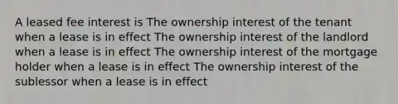 A leased fee interest is The ownership interest of the tenant when a lease is in effect The ownership interest of the landlord when a lease is in effect The ownership interest of the mortgage holder when a lease is in effect The ownership interest of the sublessor when a lease is in effect