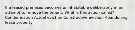 If a leased premises becomes uninhabitable deliberately in an attempt to remove the tenant. What is this action called? Condemnation Actual eviction Constructive eviction Abandoning lease property