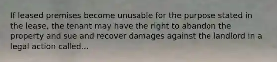 If leased premises become unusable for the purpose stated in the lease, the tenant may have the right to abandon the property and sue and recover damages against the landlord in a legal action called...