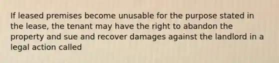 If leased premises become unusable for the purpose stated in the lease, the tenant may have the right to abandon the property and sue and recover damages against the landlord in a legal action called