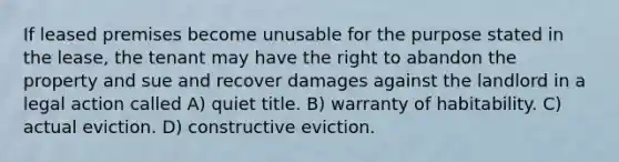 If leased premises become unusable for the purpose stated in the lease, the tenant may have the right to abandon the property and sue and recover damages against the landlord in a legal action called A) quiet title. B) warranty of habitability. C) actual eviction. D) constructive eviction.