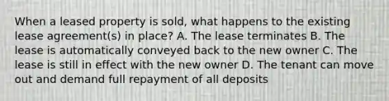 When a leased property is sold, what happens to the existing lease agreement(s) in place? A. The lease terminates B. The lease is automatically conveyed back to the new owner C. The lease is still in effect with the new owner D. The tenant can move out and demand full repayment of all deposits