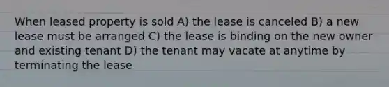 When leased property is sold A) the lease is canceled B) a new lease must be arranged C) the lease is binding on the new owner and existing tenant D) the tenant may vacate at anytime by terminating the lease