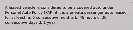 A leased vehicle is considered to be a covered auto under Personal Auto Policy (PAP) if it is a private passenger auto leased for at least: a. 6 consecutive months b. 48 hours c. 30 consecutive days d. 1 year