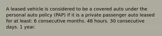 A leased vehicle is considered to be a covered auto under the personal auto policy (PAP) if it is a private passenger auto leased for at least: 6 consecutive months. 48 hours. 30 consecutive days. 1 year.