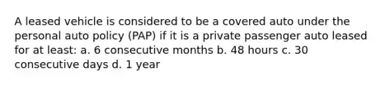 A leased vehicle is considered to be a covered auto under the personal auto policy (PAP) if it is a private passenger auto leased for at least: a. 6 consecutive months b. 48 hours c. 30 consecutive days d. 1 year