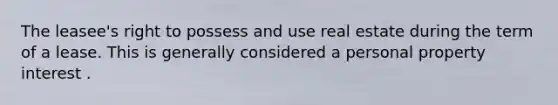 The leasee's right to possess and use real estate during the term of a lease. This is generally considered a personal property interest .