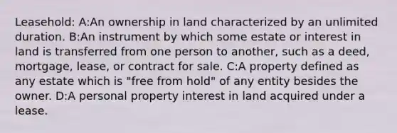 Leasehold: A:An ownership in land characterized by an unlimited duration. B:An instrument by which some estate or interest in land is transferred from one person to another, such as a deed, mortgage, lease, or contract for sale. C:A property defined as any estate which is "free from hold" of any entity besides the owner. D:A personal property interest in land acquired under a lease.