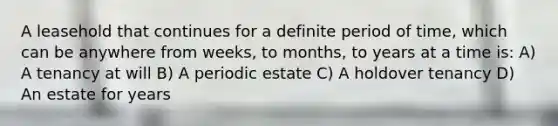 A leasehold that continues for a definite period of time, which can be anywhere from weeks, to months, to years at a time is: A) A tenancy at will B) A periodic estate C) A holdover tenancy D) An estate for years