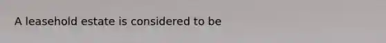 A leasehold estate is considered to be
