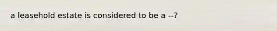 a leasehold estate is considered to be a --?