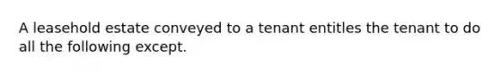 A leasehold estate conveyed to a tenant entitles the tenant to do all the following except.