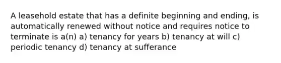 A leasehold estate that has a definite beginning and ending, is automatically renewed without notice and requires notice to terminate is a(n) a) tenancy for years b) tenancy at will c) periodic tenancy d) tenancy at sufferance