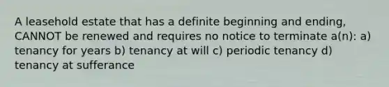 A leasehold estate that has a definite beginning and ending, CANNOT be renewed and requires no notice to terminate a(n): a) tenancy for years b) tenancy at will c) periodic tenancy d) tenancy at sufferance