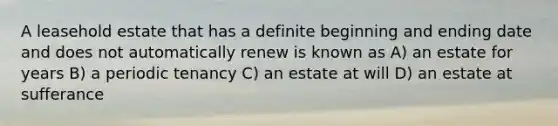 A leasehold estate that has a definite beginning and ending date and does not automatically renew is known as A) an estate for years B) a periodic tenancy C) an estate at will D) an estate at sufferance