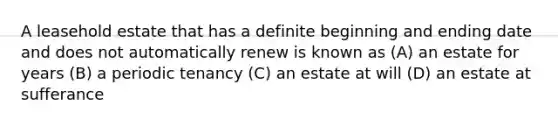 A leasehold estate that has a definite beginning and ending date and does not automatically renew is known as (A) an estate for years (B) a periodic tenancy (C) an estate at will (D) an estate at sufferance