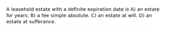 A leasehold estate with a definite expiration date is A) an estate for years. B) a fee simple absolute. C) an estate at will. D) an estate at sufferance.