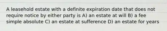 A leasehold estate with a definite expiration date that does not require notice by either party is A) an estate at will B) a fee simple absolute C) an estate at sufference D) an estate for years