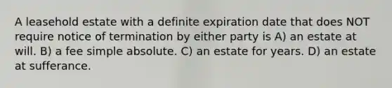 A leasehold estate with a definite expiration date that does NOT require notice of termination by either party is A) an estate at will. B) a fee simple absolute. C) an estate for years. D) an estate at sufferance.