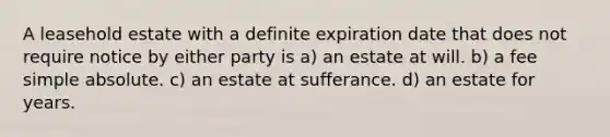 A leasehold estate with a definite expiration date that does not require notice by either party is a) an estate at will. b) a fee simple absolute. c) an estate at sufferance. d) an estate for years.