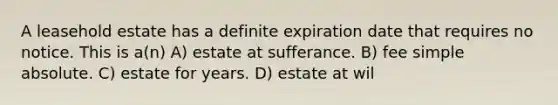 A leasehold estate has a definite expiration date that requires no notice. This is a(n) A) estate at sufferance. B) fee simple absolute. C) estate for years. D) estate at wil