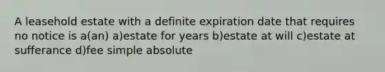 A leasehold estate with a definite expiration date that requires no notice is a(an) a)estate for years b)estate at will c)estate at sufferance d)fee simple absolute